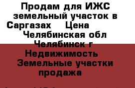 Продам для ИЖС земельный участок в Саргазах. › Цена ­ 600 000 - Челябинская обл., Челябинск г. Недвижимость » Земельные участки продажа   
